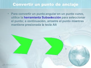 Convertir un punto de anclaje Para convertir un punto angular en un punto curvo, utilice la  herramienta Subselección  para seleccionar el punto; a continuación, arrastre el punto mientras mantiene presionada la tecla Alt 