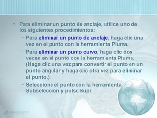 Para eliminar un punto de anclaje, utilice uno de los siguientes procedimientos: Para  eliminar un punto de anclaje , haga clic una vez en el punto con la herramienta Pluma. Para  eliminar un punto curvo , haga clic dos veces en el punto con la herramienta Pluma. (Haga clic una vez para convertir el punto en un punto angular y haga clic otra vez para eliminar el punto.)  Seleccione el punto con la herramienta Subselección y pulse Supr 