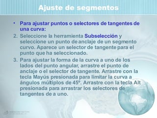Ajuste de segmentos Para ajustar puntos o selectores de tangentes de una curva: Seleccione la herramienta  Subselección  y seleccione un punto de anclaje de un segmento curvo. Aparece un selector de tangente para el punto que ha seleccionado. Para ajustar la forma de la curva a uno de los lados del punto angular, arrastre el punto de anclaje o el selector de tangente. Arrastre con la tecla Mayús presionada para limitar la curva a ángulos múltiplos de 45º. Arrastre con la tecla Alt presionada para arrastrar los selectores de tangentes de a uno. 