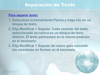Separación de Texto Para separar texto: 1. Seleccione la herramienta Flecha y haga clic en un bloque de texto.  2. Elija Modificar > Separar. Cada carácter del texto seleccionado se coloca en un bloque de texto distinto. El texto permanece en la misma posición en el escenario. 3. Elija Modificar > Separar de nuevo para convertir los caracteres en formas en el escenario 