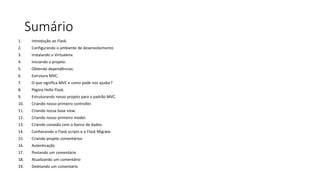 Sumário
1. Introdução ao Flask.
2. Configurando o ambiente de desenvolvimento.
3. Instalando o Virtualenv.
4. Iniciando o projeto.
5. Obtendo dependências.
6. Estrutura MVC.
7. O que significa MVC e como pode nos ajudar?
8. Página Hello Flask.
9. Estruturando nosso projeto para o padrão MVC.
10. Criando nosso primeiro controller.
11. Criando nossa base view.
12. Criando nosso primeiro model.
13. Criando conexão com o banco de dados.
14. Conhecendo o Flask scripts e o Flask Migrate.
15. Criando projeto comentários
16. Autenticação
17. Postando um comentário
18. Atualizando um comentário
19. Deletando um comentário
 