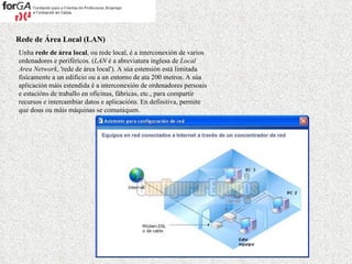 Rede de Área Local (LAN) Unha  rede de área local , ou rede local, é a interconexión de varios ordenadores e periféricos. ( LAN  é a abreviatura inglesa de  Local Area Network , 'rede de área local'). A súa estensión está limitada fisicamente a un edificio ou a un entorno de ata 200 metros. A súa aplicación máis estendida é a interconexión de ordenadores persoais e estacións de traballo en oficinas, fábricas, etc., para compartir recursos e intercambiar datos e aplicacións. En definitiva, permite que dous ou máis máquinas se comuniquen.   