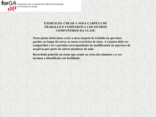 EXERCICIO: CREAR A NOSA CARPETA DE TRABALLO E COMPARTILA COS OUTROS COMPAÑEIROS DA CLASE Neste punto deberemos crear a nosa carpeta de traballo na que imos gardar, ao longo do curso, os nosos exercicios de clase. A carpeta debe ser compartida e ter o permiso correspondente de modificación ou apertura de arquivos por parte de outros membros da aula. Recordade poñerlle un nome que axude ao resto dos alumnos e a vos mesmos a identificala con facilidade. 