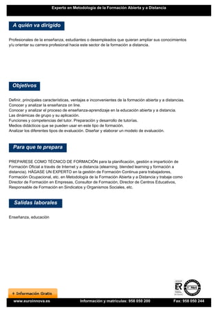 Experto en Metodología de la Formación Abierta y a Distancia



  A quién va dirigido

Profesionales de la enseñanza, estudiantes o desempleados que quieran ampliar sus conocimientos
y/u orientar su carrera profesional hacia este sector de la formación a distancia.




  Objetivos

Definir, principales características, ventajas e inconvenientes de la formación abierta y a distancias.
Conocer y analizar la enseñanza on line.
Conocer y analizar el proceso de enseñanza-aprendizaje en la educación abierta y a distancia.
Las dinámicas de grupo y su aplicación.
Funciones y competencias del tutor. Preparación y desarrollo de tutorías.
Medios didácticos que se pueden usar en este tipo de formación.
Analizar los diferentes tipos de evaluación. Diseñar y elaborar un modelo de evaluación.



  Para que te prepara

PREPARESE COMO TÉCNICO DE FORMACIÓN para la planificación, gestión e impartición de
Formación Oficial a través de Internet y a distancia (elearning, blended learning y formación a
distancia). HÁGASE UN EXPERTO en la gestión de Formación Continua para trabajadores,
Formación Ocupacional, etc. en Metodología de la Formación Abierta y a Distancia y trabaje como
Director de Formación en Empresas, Consultor de Formación, Director de Centros Educativos,
Responsable de Formación en Sindicatos y Organismos Sociales, etc.


  Salidas laborales

Enseñanza, educación




  www.euroinnova.es                      Información y matrículas: 958 050 200                  Fax: 958 050 244
 