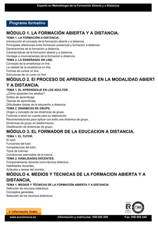 Experto en Metodología de la Formación Abierta y a Distancia




  Programa formativo

MÓDULO 1. LA FORMACIÓN ABIERTA Y A DISTANCIA.
TEMA 1. LA FORMACIÓN A DISTANCIA.
Introducción al concepto de la formación abierta y a distancia.
Principales diferencias entre formación presencial y formación a distancia.
Generaciones de la formación a distancia.
Características de la formación abierta y a distancia.
Ventajas e inconvenientes de la formación a distancia.
TEMA 2. LA ENSEÑANZA ON LINE.
Concepto de la enseñanza on line.
La calidad de la enseñanza on line.
Formas de cursos on line.
Estructuras de un curso on line.
MÓDULO 2. El PROCESO DE APRENDIZAJE EN LA MODALIDAD ABIERTA
Y A DISTANCIA.
TEMA 1. EL APRENDIZAJE EN LOS ADULTOS.
¿Cómo aprenden los adultos?.
Estilos de aprendizaje.
Teorías de aprendizaje.
Dificultades típicas de la educación a distancia.
TEMA 2. DINÁMICAS DE GRUPO.
Origen y concepto de las dinámicas de grupo.
Factores a tener en cuenta para su elaboración.
Recomendaciones para aplicar con éxito una dinámica de grupo.
Dinámicas de grupo en teleformación.
Clasificación de dinámicas de grupo.
MÓDULO 3. EL FORMADOR DE LA EDUCACION A DISTANCIA.
TEMA 1. EL TUTOR.
El tutor.
Funciones del tutor.
Competencias del tutor.
Tipos de tutorías.
Condiciones esenciales de la tutoría.
TEMA 2. HABILIDADES DOCENTES.
Comportamiento docente como técnica didáctica.
Habilidades docentes.
Actitudes y tareas del monitor.
MÓDULO 4. MEDIOS Y TECNICAS DE LA FORMACION ABIERTA Y A
DISTANCIA,
TEMA 1. MEDIOS Y TÉCNICAS DE LA FORMACIÓN ABIERTA Y A DISTANCIA.
Definición de recursos didácticos.
Conceptos generales.
Selección de los recursos didácticos.




  www.euroinnova.es                     Información y matrículas: 958 050 200          Fax: 958 050 244
 