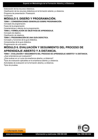 Experto en Metodología de la Formación Abierta y a Distancia


Elaboración de los recursos didácticos.
Clasificación de los recursos didácticos en la formación abierta y a distancia.
Programa de presentación: Powerpoint.
Conclusión.
MÓDULO 5. DISEÑO Y PROGRAMACIÓN.
TEMA 1. CONSIDERACIONES GENERALES SOBRE PROGRAMACIÓN.
Concepto de programación.
Fases de la programación.
Características y efectos de la programación.
TEMA 2. FORMULACIÓN DE OBJETIVOS DE APRENDIZAJE.
Concepto de objetivo.
Clasificación de objetivos.
TEMA 3. PROGRAMACIÓN DE UNA GUÍA DIDÁCTICA.
Concepto y funciones de la guía didáctica.
Componentes de la guía didáctica.
Programación de una sesión.
MÓDULO 6. EVALUACIÓN Y SEGUIMIENTO DEL PROCESO DE
APRENDIZAJE ABIERTO Y A DISTANCIA.
TEMA 1. EVALUACIÓN Y SEGUIMIENTO DEL PROCESO DE APRENDIZAJE ABIERTO Y A DISTANCIA.
¿Qué entendemos por evaluación?
¿Qué evaluar en un curso de enseñanza abierta y a distancia?
Tipos de evaluación aplicables en la enseñanza abierta y a distancia.
Actividades de evaluación en la formación abierta y a distancia.
Tipos de pruebas.




  www.euroinnova.es                      Información y matrículas: 958 050 200          Fax: 958 050 244
 