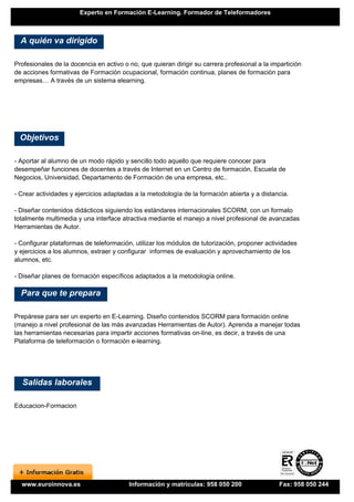Experto en Formación E-Learning. Formador de Teleformadores



  A quién va dirigido

Profesionales de la docencia en activo o no, que quieran dirigir su carrera profesional a la impartición
de acciones formativas de Formación ocupacional, formación continua, planes de formación para
empresas… A través de un sistema elearning.




  Objetivos

- Aportar al alumno de un modo rápido y sencillo todo aquello que requiere conocer para
desempeñar funciones de docentes a través de Internet en un Centro de formación, Escuela de
Negocios, Universidad, Departamento de Formación de una empresa, etc..

- Crear actividades y ejercicios adaptadas a la metodología de la formación abierta y a distancia.

- Diseñar contenidos didácticos siguiendo los estándares internacionales SCORM, con un formato
totalmente multimedia y una interface atractiva mediante el manejo a nivel profesional de avanzadas
Herramientas de Autor.

- Configurar plataformas de teleformación, utilizar los módulos de tutorización, proponer actividades
y ejercicios a los alumnos, extraer y configurar informes de evaluación y aprovechamiento de los
alumnos, etc.

- Diseñar planes de formación específicos adaptados a la metodología online.

  Para que te prepara

Prepárese para ser un experto en E-Learning. Diseño contenidos SCORM para formación online
(manejo a nivel profesional de las más avanzadas Herramientas de Autor). Aprenda a manejar todas
las herramientas necesarias para impartir acciones formativas on-line, es decir, a través de una
Plataforma de teleformación o formación e-learning.




  Salidas laborales

Educacion-Formacion




  www.euroinnova.es                      Información y matrículas: 958 050 200                 Fax: 958 050 244
 