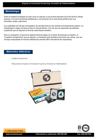 Experto en Formación E-Learning. Formador de Teleformadores



 Metodología

Entre el material entregado en este curso se adjunta un documento llamado Guía del Alumno dónde
aparece un horario de tutorías telefónicas y una dirección de e-mail donde podrá enviar sus
consultas, dudas y ejercicios.

Los materiales son de tipo monográfico, de sencilla lectura y de carácter eminentemente práctico. La
metodología a seguir se basa en leer el manual teórico, a la vez que se responden las distintas
cuestiones que se adjuntan al final de cada bloque temático.

Para su evaluación, el alumno/a deberá hacernos llegar en el sobre de franqueo en destino, el
"Cuaderno de Ejercicios" que se adjunta. La titulación será remitida al alumno/a por correo, una vez
se haya comprobado el nivel de satisfacción previsto (60% del total de las respuestas).




   Materiales didácticos

        - Cuaderno de ejercicios


        - Manual teórico 'Experto en Formación E-Learning. Formador de Teleformadores'




  www.euroinnova.es                       Información y matrículas: 958 050 200              Fax: 958 050 244
 