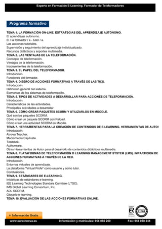 Experto en Formación E-Learning. Formador de Teleformadores




 Programa formativo

TEMA 1. LA FORMACIÓN ON-LINE. ESTRATEGIAS DEL APRENDIZAJE AUTÓNOMO.
El aprendizaje autónomo.
El / la formador / a - tutor / a.
Las acciones tutoriales.
Supervisión y seguimiento del aprendizaje individualizado.
Recursos didácticos y soportes multimedia.
TEMA 2. LAS VENTAJAS DE LA TELEFORMACIÓN.
Concepto de teleformación.
Ventajas de la teleformación.
Inconvenientes de la teleformación.
TEMA 3. EL PAPEL DEL TELEFORMADOR.
Introducción.
Funciones del formador.
TEMA 4. DISEÑO DE ACCIONES FORMATIVAS A TRAVÉS DE LAS TICS.
Introducción.
Definición general del sistema.
Elementos de los sistemas de teleformación.
TEMA 5. TIPOS DE ACTIVIDADES A DESARROLLAR PARA ACCIONES DE TELEFORMACIÓN.
Introducción.
Características de las actividades.
Principales actividades a desarrollar.
TEMA 6. CÓMO CREAR PAQUETES SCORM Y UTILIZARLOS EN MOODLE.
Qué son los paquetes SCORM.
Cómo crear un paquete SCORM con Reload.
Cómo crear una actividad SCORM en Moodle.
TEMA 7. HERRAMIENTAS PARA LA CREACIÓN DE CONTENIDOS DE E-LEARNING. HERRAMIENTAS DE AUTOR.
Introducción.
Atnova Teacher.
Macromedia Captivate.
Toolbook.
Authorware.
Otras Herramientas de Autor para el desarrollo de contenidos didácticos multimedia.
TEMA 8. PLATAFORMAS DE TELEFORMACIÓN O LEARNING MANAGEMENT SYSTEM (LMS). IMPARTICION DE
ACCIONES FORMATIVAS A TRAVÉS DE LA RED.
Introducción.
Entornos virtuales de aprendizaje.
La plataforma "Virtual Profe" como usuario y como tutor.
Conclusiones.
TEMA 9. ESTÁNDARES DE E-LEARNING.
Iniciativas de estándares e-learning.
IEE Learning Technologies Standars Comittee (LTSC).
IMS Global Learning Consortium, Inc.
ADL SCORM.
Glosario e-learning.
TEMA 10. EVALUACIÓN DE LAS ACCIONES FORMATIVAS ONLINE.




 www.euroinnova.es              Información y matrículas: 958 050 200          Fax: 958 050 244
 