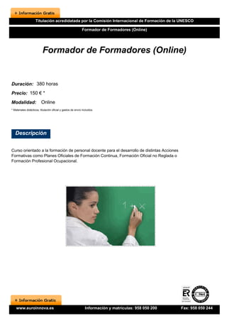 Titulación acredidatada por la Comisión Internacional de Formación de la UNESCO

                                                              Formador de Formadores (Online)




                           Formador de Formadores (Online)


Duración: 380 horas
Precio: 150 € *
Modalidad:                Online
* Materiales didácticos, titulación oficial y gastos de envío incluidos.




   Descripción


Curso orientado a la formación de personal docente para el desarrollo de distintas Acciones
Formativas como Planes Oficiales de Formación Continua, Formación Oficial no Reglada o
Formación Profesional Ocupacional.




    www.euroinnova.es                                           Información y matrículas: 958 050 200   Fax: 958 050 244
 