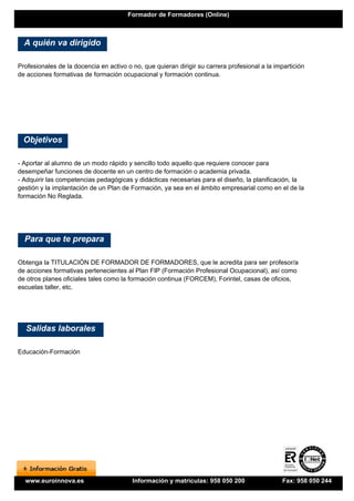 Formador de Formadores (Online)



  A quién va dirigido

Profesionales de la docencia en activo o no, que quieran dirigir su carrera profesional a la impartición
de acciones formativas de formación ocupacional y formación continua.




  Objetivos

- Aportar al alumno de un modo rápido y sencillo todo aquello que requiere conocer para
desempeñar funciones de docente en un centro de formación o academia privada.
- Adquirir las competencias pedagógicas y didácticas necesarias para el diseño, la planificación, la
gestión y la implantación de un Plan de Formación, ya sea en el ámbito empresarial como en el de la
formación No Reglada.




  Para que te prepara

Obtenga la TITULACIÓN DE FORMADOR DE FORMADORES, que le acredita para ser profesor/a
de acciones formativas pertenecientes al Plan FIP (Formación Profesional Ocupacional), así como
de otros planes oficiales tales como la formación continua (FORCEM), Forintel, casas de oficios,
escuelas taller, etc.




  Salidas laborales

Educación-Formación




  www.euroinnova.es                      Información y matrículas: 958 050 200                 Fax: 958 050 244
 
