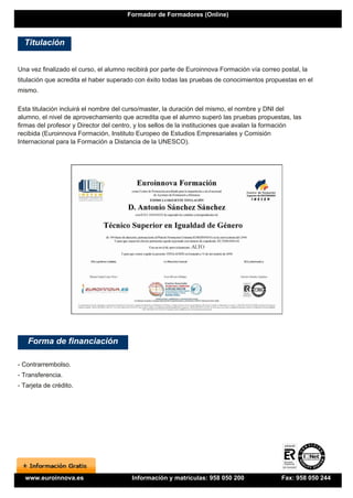 Formador de Formadores (Online)



  Titulación


Una vez finalizado el curso, el alumno recibirá por parte de Euroinnova Formación vía correo postal, la
titulación que acredita el haber superado con éxito todas las pruebas de conocimientos propuestas en el
mismo.

Esta titulación incluirá el nombre del curso/master, la duración del mismo, el nombre y DNI del
alumno, el nivel de aprovechamiento que acredita que el alumno superó las pruebas propuestas, las
firmas del profesor y Director del centro, y los sellos de la instituciones que avalan la formación
recibida (Euroinnova Formación, Instituto Europeo de Estudios Empresariales y Comisión
Internacional para la Formación a Distancia de la UNESCO).




   Forma de financiación

- Contrarrembolso.
- Transferencia.
- Tarjeta de crédito.




  www.euroinnova.es                     Información y matrículas: 958 050 200                Fax: 958 050 244
 