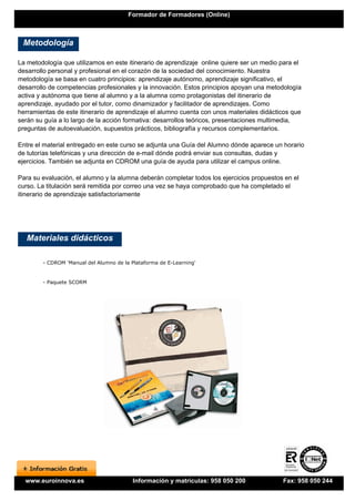 Formador de Formadores (Online)



 Metodología

La metodología que utilizamos en este itinerario de aprendizaje online quiere ser un medio para el
desarrollo personal y profesional en el corazón de la sociedad del conocimiento. Nuestra
metodología se basa en cuatro principios: aprendizaje autónomo, aprendizaje significativo, el
desarrollo de competencias profesionales y la innovación. Estos principios apoyan una metodología
activa y autónoma que tiene al alumno y a la alumna como protagonistas del itinerario de
aprendizaje, ayudado por el tutor, como dinamizador y facilitador de aprendizajes. Como
herramientas de este itinerario de aprendizaje el alumno cuenta con unos materiales didácticos que
serán su guía a lo largo de la acción formativa: desarrollos teóricos, presentaciones multimedia,
preguntas de autoevaluación, supuestos prácticos, bibliografía y recursos complementarios.

Entre el material entregado en este curso se adjunta una Guía del Alumno dónde aparece un horario
de tutorías telefónicas y una dirección de e-mail dónde podrá enviar sus consultas, dudas y
ejercicios. También se adjunta en CDROM una guía de ayuda para utilizar el campus online.

Para su evaluación, el alumno y la alumna deberán completar todos los ejercicios propuestos en el
curso. La titulación será remitida por correo una vez se haya comprobado que ha completado el
itinerario de aprendizaje satisfactoriamente




   Materiales didácticos

        - CDROM 'Manual del Alumno de la Plataforma de E-Learning'


        - Paquete SCORM




  www.euroinnova.es                       Información y matrículas: 958 050 200            Fax: 958 050 244
 