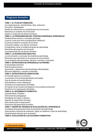Formador de Formadores (Online)




  Programa formativo

TEMA 1. EL PLAN DE FORMACIÓN
Las organizaciones: características, tipos, estructura
Formación. Modalidades
Niveles de intervención en la planificación de la formación
Elementos en el diseño de la formación
Gestión y evaluación de planes formativos
TEMA 2. LA PROGRAMACIÓN DEL PROCESO ENSEÑANZA APRENDIZAJE
Planteamientos previos y conceptos generales
¿Qué es y para qué sirve la programación didáctica?
La persona adulta en situación de formarse
Formación–trabajo: una relación necesaria
El diagnóstico inicial: el análisis del grupo de aprendizaje
Elementos del programa de formación
La programación de una sesión formativa
TEMA 3. LA INTERACCIÓN DIDÁCTICA
La comunicación y el proceso de enseñanza-aprendizaje
Elementos que intervienen en el proceso de comunicación
Los activadores del aprendizaje: atención, memoria y motivación
TEMA 4. ESTRATEGIAS DE APRENDIZAJE AUTÓNOMO
El aprendizaje autónomo
El/la formador/a-tutor/a
Supervisión y seguimiento del aprendizaje individualizado
Recursos didácticos y soportes multimedia
TEMA 5. ESTRATEGIAS DE ORIENTACIÓN
El mercado laboral y su evolución
La empresa como principal generadora de empleo
Vías de acceso al mercado laboral
Intermediarios y otros mediadores
Cambios en la organización del trabajo
El impacto de las nuevas tecnologías en los procesos productivos
Cambios en la organización del trabajo
TEMA 6. EL SEGUIMIENTO FORMATIVO
Características y finalidad
Intervenciones pedagógicas
Estrategias de mejora y refuerzo
Agentes de seguimiento formativo
Instrumentos para el seguimiento
Evaluación del seguimiento formativo
TEMA 7. DISEÑO DE PRUEBAS DE EVALUACIÓN DEL APRENDIZAJE
Consideraciones generales sobre la evaluación del aprendizaje
Instrumentos y técnicas de evaluación: según los objetivos y tipos de aprendizaje
Características técnicas de la evaluación
TEMA 8. EVALUACIÓN DE LAS ACCIONES FORMATIVAS




  www.euroinnova.es                     Información y matrículas: 958 050 200       Fax: 958 050 244
 