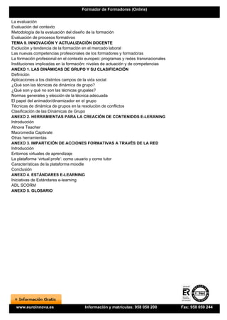Formador de Formadores (Online)


La evaluación
Evaluación del contexto
Metodología de la evaluación del diseño de la formación
Evaluación de procesos formativos
TEMA 9. INNOVACIÓN Y ACTUALIZACIÓN DOCENTE
Evolución y tendencia de la formación en el mercado laboral
Las nuevas competencias profesionales de los formadores y formadoras
La formación profesional en el contexto europeo: programas y redes transnacionales
Instituciones implicadas en la formación: niveles de actuación y de competencias
ANEXO 1. LAS DINÁMICAS DE GRUPO Y SU CLASIFICACIÓN
Definición
Aplicaciones a los distintos campos de la vida social
¿Qué son las técnicas de dinámica de grupo?
¿Qué son y qué no son las técnicas grupales?
Normas generales y elección de la técnica adecuada
El papel del animador/dinamizador en el grupo
Técnicas de dinámica de grupos en la resolución de conflictos
Clasificación de las Dinámicas de Grupo
ANEXO 2. HERRAMIENTAS PARA LA CREACIÓN DE CONTENIDOS E-LERANING
Introducción
Atnova Teacher
Macromedia Captivate
Otras herramientas
ANEXO 3. IMPARTICIÓN DE ACCIONES FORMATIVAS A TRAVÉS DE LA RED
Introducción
Entornos virtuales de aprendizaje
La plataforma ‘virtual profe’: como usuario y como tutor
Características de la plataforma moodle
Conclusión
ANEXO 4. ESTÁNDARES E-LEARNING
Iniciativas de Estándares e-learning
ADL SCORM
ANEXO 5. GLOSARIO




  www.euroinnova.es                    Información y matrículas: 958 050 200         Fax: 958 050 244
 