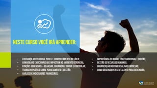 •  Importância do Marketing tradicional e digital;
•  Gestão de Recursos humanos;
•  Organização do Comercial nas empresas;
•  Como desenvolver seu talento para gerenciar.
Neste curso Você irá aprender:
•  Liderança motivadora, perfil e comportamento do líder;
•  Armadilhas emocionais que impactam no ambiente gerencial;
•  Funções Gerenciais – Planejar, Organizar, Dirigir e Controlar;
•  Trabalho prático sobre planejamento e gestão;
•  Análise de indicadores financeiros;
 