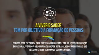 Por isso, está preparada para identificar problemas e dar soluções em educação
empresarial, visando a melhoria da qualidade do trabalho dos profissionais que
integram o nível de comando de uma empresa.
A Viver e Saber
tem por objetivo a formação de pessoas
 