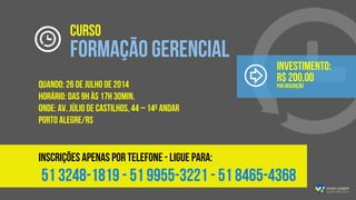 CURSO
FORMAÇÃO GERENCIAL
QUANDO: 26 de julho de 2014
HORÁRIO: das 9h às 17h 30min.
ONDE: Av. Júlio de Castilhos, 44 – 14º andar
PORTO ALEGRE/RS
INSCRIÇÕES APENAS POR TELEFONE - ligue para:
51 3248-1819 - 51 9955-3221 - 51 8465-4368
Investimento:
R$ 200,00
por inscrição
 