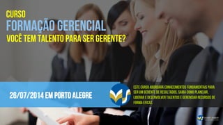 26/07/2014 em PORTO ALEGRE
CURSO
FORMAÇÃO GERENCIAL
Este curso abordará conhecimentos fundamentais para
ser um gerente de resultados. Saiba como planejar,
liderar e desenvolver talentos e gerenciar recursos de
forma eficaz.
VOCÊ TEM TALENTO PARA SER GERENTE?
 