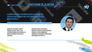 Time - Viver e SABER
Acadêmico, bacharel em Administração de Empresas com
especialização em Marketing e pós-graduado em gestão de
marketing digital.
Consultor, palestrante e diretor
fundador da Viver e Saber e VSRH,
estudioso do mundo.com, com mais de 10
anos de experiência na era digital e
tecnologia.
desenvolvedor de estratégias de
marketing, e projetos de novos produtos e
serviços, gestor de comunicação
corporativa, planejamento, implantação e
gerenciamento de web sites.
JONATHANN DE ALMEIDA
 