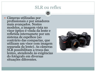 SLR ou reflex
 Câmeras utilizadas por
profissionais e por amadores
mais avançados. Nestes
modelos, a imagem vista no
viso...