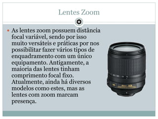 Lentes Zoom
 As lentes zoom possuem distância
focal variável, sendo por isso
muito versáteis e práticas por nos
possibili...