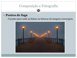 Composição e Fotografia
 Pontos de fuga
 O ponto para onde as linhas ou leituras da imagem convergem.
 