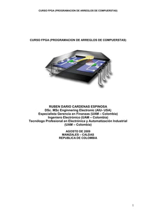CURSO FPGA (PROGRAMACION DE ARREGLOS DE COMPUERSTAS)
1
CURSO FPGA (PROGRAMACION DE ARREGLOS DE COMPUERSTAS)
RUBEN DARIO CARDENAS ESPINOSA
DSc. MSc Enginnering Electronic (AIU- USA)
Especialista Gerencia en Finanzas (UAM – Colombia)
Ingeniero Electrónico (UAM – Colombia)
Tecnólogo Profesional en Electrónica y Automatización Industrial
(UAM – Colombia)
AGOSTO DE 2009
MANIZALES – CALDAS
REPUBLICA DE COLOMBIA
 