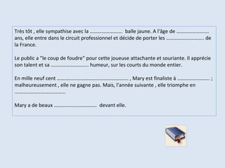 Très tôt , elle sympathise avec la ……………………. balle jaune. A l'âge de ……………………. ans, elle entre dans le circuit professionnel et décide de porter les ……………………….. de la France. Le public a "le coup de foudre" pour cette joueuse attachante et souriante. Il apprécie son talent et sa ……………………….. humeur, sur les courts du monde entier. En mille neuf cent ………………………………………………. , Mary est finaliste à ……………………. ; malheureusement , elle ne gagne pas. Mais, l'année suivante , elle triomphe en ………………………………... Mary a de beaux …………………………… devant elle.