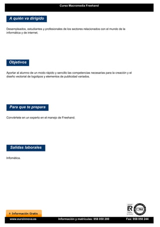 Curso Macromedia Freehand



  A quién va dirigido

Desempleados, estudiantes y profesionales de los sectores relacionados con el mundo de la
informática y de internet.




 Objetivos

Aportar al alumno de un modo rápido y sencillo las competencias necesarias para la creación y el
diseño vectorial de logotipos y elementos de publicidad variados.




  Para que te prepara

Conviértete en un experto en el manejo de Freehand.




  Salidas laborales

Infomática.




  www.euroinnova.es                    Información y matrículas: 958 050 200                Fax: 958 050 244
 