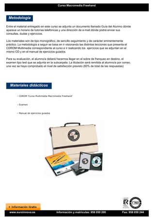 Curso Macromedia Freehand



 Metodología

Entre el material entregado en este curso se adjunta un documento llamado Guía del Alumno dónde
aparece un horario de tutorías telefónicas y una dirección de e-mail dónde podrá enviar sus
consultas, dudas y ejercicios.

Los materiales son de tipo monográfico, de sencillo seguimiento y de carácter eminentemente
práctico. La metodología a seguir se basa en ir visionando las distintas lecciones que presenta el
CDROM Multimedia correspondiente al curso e ir realizando los ejercicios que se adjuntan en el
mismo CD y en el manual de ejercicios guiados.

Para su evaluación, el alumno/a deberá hacernos llegar en el sobre de franqueo en destino, el
examen tipo test que se adjunta en la subcarpeta. La titulación será remitida al alumno/a por correo,
una vez se haya comprobado el nivel de satisfacción previsto (60% de total de las respuestas)




   Materiales didácticos

        - CDROM 'Curso Multimedia Macromedia Freehand'


        - Examen


        - Manual de ejercicios guiados




  www.euroinnova.es                      Información y matrículas: 958 050 200                Fax: 958 050 244
 