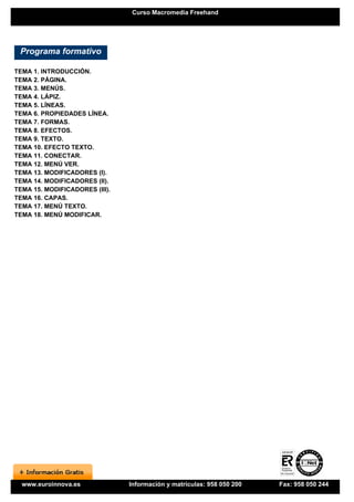 Curso Macromedia Freehand




 Programa formativo

TEMA 1. INTRODUCCIÓN.
TEMA 2. PÁGINA.
TEMA 3. MENÚS.
TEMA 4. LÁPIZ.
TEMA 5. LÍNEAS.
TEMA 6. PROPIEDADES LÍNEA.
TEMA 7. FORMAS.
TEMA 8. EFECTOS.
TEMA 9. TEXTO.
TEMA 10. EFECTO TEXTO.
TEMA 11. CONECTAR.
TEMA 12. MENÚ VER.
TEMA 13. MODIFICADORES (I).
TEMA 14. MODIFICADORES (II).
TEMA 15. MODIFICADORES (III).
TEMA 16. CAPAS.
TEMA 17. MENÚ TEXTO.
TEMA 18. MENÚ MODIFICAR.




  www.euroinnova.es             Información y matrículas: 958 050 200   Fax: 958 050 244
 