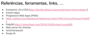 Referências, ferramentas, links, …
● Comprimir JS e CSS (http://davidb.github.io/yuicompressor-maven-plugin/)
● Instant Apps
● Progressive Web Apps (PWA)
● https://github.com/Modernizr/Modernizr/wiki/HTML5-Cross-Browser-Polyfill
s
● Pollyfill https://remysharp.com/2010/10/08/what-is-a-polyfill
● Web server for chrome
● Ionicframework
● Surge.sh
 
