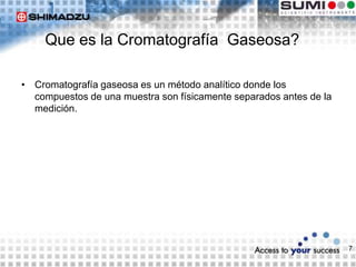 7
Que es la Cromatografía Gaseosa?
• Cromatografía gaseosa es un método analítico donde los
compuestos de una muestra son físicamente separados antes de la
medición.
 