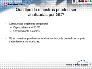 8
Que tipo de muestras pueden ser
analizadas por GC?
• Compuestos orgánicos en general
– Vaporizables a ~400 ºC
– Térmicamente estables
• Otras muestras pueden ser analizadas después de realizar un pré-
tratamiento a las muestras.
 