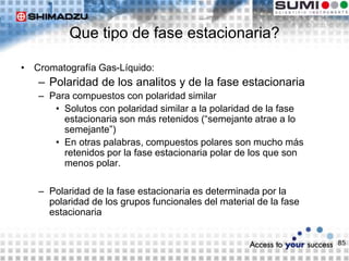 85
Que tipo de fase estacionaria?
• Cromatografía Gas-Líquido:
– Polaridad de los analitos y de la fase estacionaria
– Para compuestos con polaridad similar
• Solutos con polaridad similar a la polaridad de la fase
estacionaria son más retenidos (“semejante atrae a lo
semejante”)
• En otras palabras, compuestos polares son mucho más
retenidos por la fase estacionaria polar de los que son
menos polar.
– Polaridad de la fase estacionaria es determinada por la
polaridad de los grupos funcionales del material de la fase
estacionaria
 