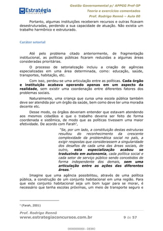 Gestão Governamental p/ APPGG Pref-SP
Teoria e exercícios comentados
Prof. Rodrigo Rennó Aula 00
Prof. Rodrigo Rennó
www.estrategiaconcursos.com.br 9 de 57
Portanto, algumas instituições receberam recursos e outras ficavam
desestruturadas, perdendo a sua capacidade de atuação. Não existia um
trabalho harmônico e estruturado.
Caráter setorial
Até pelo problema citado anteriormente, de fragmentação
institucional, as políticas públicas ficaram reduzidas a algumas áreas
consideradas prioritárias.
O processo de setorialização incluiu a criação de agências
especializadas em uma área determinada, como: educação, saúde,
transportes, habitação, etc.
Com isso, perdeu-se uma articulação entre as políticas. Cada órgão
e instituição acabava operando apenas em um aspecto da
realidade, sem existir uma coordenação entre diferentes fatores dos
problemas sociais.
Naturalmente, uma criança que cursa uma escola pública também
deve ser atendida por um órgão da saúde, bem como deve ter uma moradia
decente etc.
Desse modo, os órgãos deveriam entender que estavam atendendo
aos mesmos cidadãos e que o trabalho deveria ser feito de forma
coordenada e sistêmica, de modo que as políticas tivessem uma maior
efetividade. De acordo com Farah4
,
resultou do reconhecimento da crescente
complexidade da problemática social no país, a
exigir respostas que considerassem a singularidade
dos desafios de cada uma das áreas sociais, de
outro, esta especialização acabou se
traduzindo em autonomia, cada política social e
cada setor de serviço público sendo concebidos de
forma independente dos demais, sem uma
articulação entre as ações das diferentes
áreas
Imagine que uma agência possibilitou, através de uma política
pública, a construção de um conjunto habitacional em uma região. Para
que este conjunto habitacional seja um bom lugar para se morar, é
necessário que tenha escolas próximas, um meio de transporte seguro e
4
(Farah, 2001)
00000000000
00000000000 - DEMO
 