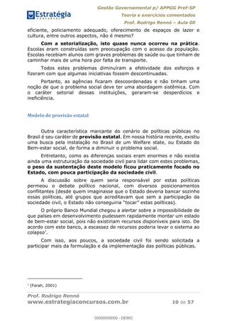 Gestão Governamental p/ APPGG Pref-SP
Teoria e exercícios comentados
Prof. Rodrigo Rennó Aula 00
Prof. Rodrigo Rennó
www.estrategiaconcursos.com.br 10 de 57
eficiente, policiamento adequado, oferecimento de espaços de lazer e
cultura, entre outros aspectos, não é mesmo?
Com a setorialização, isto quase nunca ocorreu na prática.
Escolas eram construídas sem preocupação com o acesso da população.
Escolas recebiam alunos com graves problemas de saúde ou que tinham de
caminhar mais de uma hora por falta de transporte.
Todos estes problemas diminuíram a efetividade dos esforços e
fizeram com que algumas iniciativas fossem descontinuadas.
Portanto, as agências ficaram descoordenadas e não tinham uma
noção de que o problema social deve ter uma abordagem sistêmica. Com
o caráter setorial dessas instituições, geraram-se desperdícios e
ineficiência.
Modelo de provisão estatal
Outra característica marcante do cenário de políticas públicas no
Brasil é seu caráter de provisão estatal. Em nossa história recente, existiu
uma busca pela instalação no Brasil de um Welfare state, ou Estado do
Bem-estar social, de forma a diminuir o problema social.
Entretanto, como as diferenças sociais eram enormes e não existia
ainda uma estruturação da sociedade civil para lidar com estes problemas,
o peso da sustentação deste modelo ficou praticamente focado no
Estado, com pouca participação da sociedade civil.
A discussão sobre quem seria responsável por estas políticas
permeou o debate político nacional, com diversos posicionamentos
conflitantes (desde quem imaginasse que o Estado deveria bancar sozinho
essas políticas, até grupos que acreditavam que sem a participação da
O próprio Banco Mundial chegou a alertar sobre a impossibilidade de
que países em desenvolvimento pudessem rapidamente montar um estado
de bem-estar social, pois não existiriam recursos disponíveis para isto. De
acordo com este banco, a escassez de recursos poderia levar o sistema ao
colapso5
.
Com isso, aos poucos, a sociedade civil foi sendo solicitada a
participar mais da formulação e da implementação das políticas públicas.
5
(Farah, 2001)
00000000000
00000000000 - DEMO
 