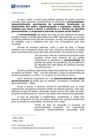 Gestão Governamental p/ APPGG Pref-SP
Teoria e exercícios comentados
Prof. Rodrigo Rennó Aula 00
Prof. Rodrigo Rennó
www.estrategiaconcursos.com.br 11 de 57
Visão do Ipea
Já para o Ipea, o cenário das políticas públicas de caráter social foi
marcado pelas seguintes características ou elementos: universalização,
descentralização, participação da sociedade, focalização ou
seletividade das ações, regulamentação e regulação, adoção de
medidas que visam a elevar a eficiência e a eficácia do aparelho
governamental, e progressiva elevação do gasto social federal.
A universalização das ações tem sido um dos objetivos do Estado
brasileiro desde a Constituição Federal de 1988. Naturalmente, os serviços
e políticas públicas ainda não são universais, ou seja, não atendem a todos
os cidadãos, mas a trajetória tem tido uma convergência para este
resultado.
Através de diversos sistemas, como o caso do SUS, o Estado
brasileiro tem conseguido atingir aos mais carentes e direcionar as ações
governamentais para os que são mais necessitados. De acordo com o Ipea6
,
que pese o fato de o sistema de proteção social
brasileiro ainda estar distante de um padrão
redistributivo e equitativo, a universalidade das
políticas de saúde, de assistência, de previdência e
de educação tem sido objeto de inúmeros avanços
nos últimos
Dentre as políticas importantes nesta área, podemos citar o Programa
de Saúde da Família PSF que tem alterado o modo de atendimento de
saúde à população e a LOAS - Lei Orgânica da Assistência Social.
Outro elemento importante foi o da descentralização das ações
governamentais da União para os estados, municípios e entidades não
governamentais - ONGs.
Pouco a pouco, o governo central foi percebendo que os entes
subnacionais conseguiam executar melhor as políticas públicas. Com isso,
do governo federal
O caso da educação é emblemático. Atualmente, a União tem
diversos programas em que ela efetua repasses de recursos diretamente
para as escolas ou associações. De acordo com o Ipea7
,
educação, o processo de
descentralização progrediu em importantes
programas tradicionalmente executados pelo
6
(IPEA, 2002)
7
(IPEA, 2002)
00000000000
00000000000 - DEMO
 