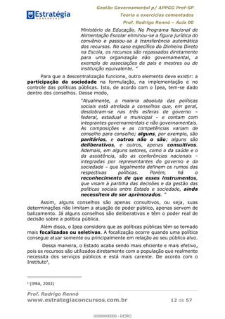 Gestão Governamental p/ APPGG Pref-SP
Teoria e exercícios comentados
Prof. Rodrigo Rennó Aula 00
Prof. Rodrigo Rennó
www.estrategiaconcursos.com.br 12 de 57
Ministério da Educação. No Programa Nacional de
Alimentação Escolar eliminou-se a figura jurídica do
convênio e passou-se à transferência automática
dos recursos. No caso específico do Dinheiro Direto
na Escola, os recursos são repassados diretamente
para uma organização não governamental, a
exemplo de associações de pais e mestres ou de
instituição
Para que a descentralização funcione, outro elemento deve existir: a
participação da sociedade na formulação, na implementação e no
controle das políticas públicas. Isto, de acordo com o Ipea, tem-se dado
dentro dos conselhos. Desse modo,
Atualmente, a maioria absoluta das políticas
sociais está atrelada a conselhos que, em geral,
desdobram-se nas três esferas de governo
federal, estadual e municipal e contam com
integrantes governamentais e não governamentais.
As composições e as competências variam de
conselho para conselho; alguns, por exemplo, são
paritários, e outros não o são; alguns são
deliberativos, e outros, apenas consultivos.
Ademais, em alguns setores, como o da saúde e o
da assistência, são as conferências nacionais
integradas por representantes do governo e da
sociedade que legalmente definem os rumos das
respectivas políticas. Porém, há o
reconhecimento de que esses instrumentos,
que visam à partilha das decisões e da gestão das
políticas sociais entre Estado e sociedade, ainda
necessitem de ser aprimorados
Assim, alguns conselhos são apenas consultivos, ou seja, suas
determinações não limitam a atuação do poder público, apenas servem de
balizamento. Já alguns conselhos são deliberativos e têm o poder real de
decisão sobre a política pública.
Além disso, o Ipea considera que as políticas públicas têm se tornado
mais focalizadas ou seletivas. A focalização ocorre quando uma política
consegue atuar somente ou principalmente em relação ao seu público alvo.
Dessa maneira, o Estado acaba sendo mais eficiente e mais efetivo,
pois os recursos são utilizados diretamente com a população que realmente
necessita dos serviços públicos e está mais carente. De acordo com o
Instituto8
,
8
(IPEA, 2002)
00000000000
00000000000 - DEMO
 