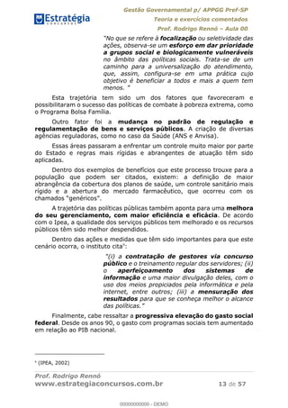 Gestão Governamental p/ APPGG Pref-SP
Teoria e exercícios comentados
Prof. Rodrigo Rennó Aula 00
Prof. Rodrigo Rennó
www.estrategiaconcursos.com.br 13 de 57
focalização ou seletividade das
ações, observa-se um esforço em dar prioridade
a grupos social e biologicamente vulneráveis
no âmbito das políticas sociais. Trata-se de um
caminho para a universalização do atendimento,
que, assim, configura-se em uma prática cujo
objetivo é beneficiar a todos e mais a quem tem
menos
Esta trajetória tem sido um dos fatores que favoreceram e
possibilitaram o sucesso das políticas de combate à pobreza extrema, como
o Programa Bolsa Família.
Outro fator foi a mudança no padrão de regulação e
regulamentação de bens e serviços públicos. A criação de diversas
agências reguladoras, como no caso da Saúde (ANS e Anvisa).
Essas áreas passaram a enfrentar um controle muito maior por parte
do Estado e regras mais rígidas e abrangentes de atuação têm sido
aplicadas.
Dentro dos exemplos de benefícios que este processo trouxe para a
população que podem ser citados, existem: a definição de maior
abrangência da cobertura dos planos de saúde, um controle sanitário mais
rígido e a abertura do mercado farmacêutico, que ocorreu com os
A trajetória das políticas públicas também aponta para uma melhora
do seu gerenciamento, com maior eficiência e eficácia. De acordo
com o Ipea, a qualidade dos serviços públicos tem melhorado e os recursos
públicos têm sido melhor despendidos.
Dentro das ações e medidas que têm sido importantes para que este
cenário ocorra, o instituto cita9
:
(i) a contratação de gestores via concurso
público e o treinamento regular dos servidores; (ii)
o aperfeiçoamento dos sistemas de
informação e uma maior divulgação deles, com o
uso dos meios propiciados pela informática e pela
internet, entre outros; (iii) a mensuração dos
resultados para que se conheça melhor o alcance
Finalmente, cabe ressaltar a progressiva elevação do gasto social
federal. Desde os anos 90, o gasto com programas sociais tem aumentado
em relação ao PIB nacional.
9
(IPEA, 2002)
00000000000
00000000000 - DEMO
 