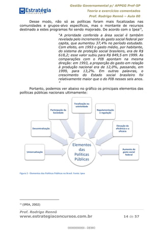 Gestão Governamental p/ APPGG Pref-SP
Teoria e exercícios comentados
Prof. Rodrigo Rennó Aula 00
Prof. Rodrigo Rennó
www.estrategiaconcursos.com.br 14 de 57
Desse modo, não só as políticas foram mais focalizadas nas
comunidades e grupos-alvo específicos, mas o montante de recursos
destinado a estes programas foi sendo majorado. De acordo com o Ipea10
,
A prioridade conferida a área social é também
revelada pelo incremento do gasto social federal per
capita, que aumentou 37,4% no período estudado.
Com efeito, em 1993 o gasto médio, por habitante,
do sistema de proteção social brasileiro, era de R$
618,2; esse valor subiu para R$ 849,5 em 1999. As
comparações com o PIB apontam na mesma
direção: em 1993, a proporção do gasto em relação
à produção nacional era de 12,0%, passando, em
1999, para 13,2%. Em outras palavras, o
crescimento do Estado social brasileiro foi
relativamente maior que o do PIB nesses seis anos.
Portanto, podemos ver abaixo no gráfico os principais elementos das
políticas públicas nacionais ultimamente:
Figura 2 - Elementos das Políticas Públicas no Brasil. Fonte: Ipea
10
(IPEA, 2002)
Elementos
das
Políticas
Públicas
Universalização
Descentralização
Participação da
Sociedade
Focalização ou
seletividade
Regulamentação
e regulação
Elevação da
eficiência e a
eficácia
Aumento do
gasto social
federal00000000000
00000000000 - DEMO
 