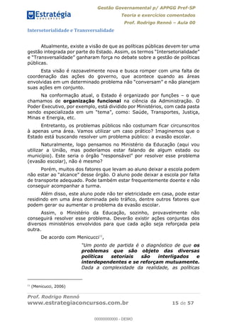 Gestão Governamental p/ APPGG Pref-SP
Teoria e exercícios comentados
Prof. Rodrigo Rennó Aula 00
Prof. Rodrigo Rennó
www.estrategiaconcursos.com.br 15 de 57
Intersetorialidade e Transversalidade
Atualmente, existe a visão de que as políticas públicas devem ter uma
a gestão de políticas
públicas.
Esta visão é razoavelmente nova e busca romper com uma falta de
coordenação das ações do governo, que acontece quando as áreas
suas ações em conjunto.
Na conformação atual, o Estado é organizado por funções o que
chamamos de organização funcional na ciência da Administração. O
Poder Executivo, por exemplo, está dividido por Ministérios, com cada pasta
ortes, Justiça,
Minas e Energia, etc.
Entretanto, os problemas públicos não costumam ficar circunscritos
à apenas uma área. Vamos utilizar um caso prático? Imaginemos que o
Estado está buscando resolver um problema público: a evasão escolar.
Naturalmente, logo pensamos no Ministério da Educação (aqui vou
utilizar a União, mas poderíamos estar falando de algum estado ou
(evasão escolar), não é mesmo?
Porém, muitos dos fatores que levam ao aluno deixar a escola podem
de transporte adequado. Pode também estar frequentemente doente e não
conseguir acompanhar a turma.
Além disso, este aluno pode não ter eletricidade em casa, pode estar
residindo em uma área dominada pelo tráfico, dentre outros fatores que
podem gerar ou aumentar o problema da evasão escolar.
Assim, o Ministério da Educação, sozinho, provavelmente não
conseguirá resolver esse problema. Deverão existir ações conjuntas dos
diversos ministérios envolvidos para que cada ação seja reforçada pela
outra.
De acordo com Menicucci11
,
os
problemas que são objeto das diversas
políticas setoriais são interligados e
interdependentes e se reforçam mutuamente.
Dada a complexidade da realidade, as políticas
11
(Menicucci, 2006)
00000000000
00000000000 - DEMO
 