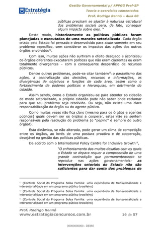 Gestão Governamental p/ APPGG Pref-SP
Teoria e exercícios comentados
Prof. Rodrigo Rennó Aula 00
Prof. Rodrigo Rennó
www.estrategiaconcursos.com.br 16 de 57
públicas precisam se ajustar à natureza estrutural
dos problemas sociais para, de fato, conseguir
algum impacto sobre
Deste modo, historicamente as políticas públicas foram
planejadas e executadas de uma maneira setorializada. Cada órgão
criado pelo Estado foi pensado e desenvolvido para atuar somente em seu
problema específico, sem considerar os impactos das ações dos outros
órgãos envolvidos12
.
Com isso, muitas ações não surtiram o efeito desejado e aconteceu
de órgãos diferentes executarem políticas que não eram coerentes ou eram
totalmente divergentes com o consequente desperdício de recursos
públicos.
Dentre outros problemas, pode-se citar também13
: o paralelismo das
ações, a centralização das decisões, recursos e informações, as
divergências de objetivos e funções de cada área, assim como o
fortalecimento de poderes políticos e hierarquias, em detrimento do
cidadão.
Assim sendo, como o Estado organizou-se para atender ao cidadão
de modo setorializado, o próprio cidadão pode não saber onde reclamar
para que seu problema seja resolvido. Ou seja, não existe uma clara
responsabilização do órgão ou do agente público.
Como muitas vezes não fica claro (mesmo para os órgãos e agentes
públicos) quais devem ser os órgãos a cooperar, estes não se sentem
órgão!).
Esta dinâmica, se não alterada, pode gerar um clima de competição
entre os órgãos, ao invés de uma postura proativa e de cooperação,
desejável na gestão das políticas públicas.
De acordo com o International Policy Centre for Inclusive Growth14
,
o Estado se depara requer a compreensão de uma
grande contradição que permanentemente se
reproduz nas ações governamentais: as
intervenções setoriais do Estado não são
suficientes para dar conta dos problemas de
12
(Controle Social do Programa Bolsa Família: uma experiência de transversalidade e
intersetorialidade em um programa público brasileiro)
13
(Controle Social do Programa Bolsa Família: uma experiência de transversalidade e
intersetorialidade em um programa público brasileiro)
14
(Controle Social do Programa Bolsa Família: uma experiência de transversalidade e
intersetorialidade em um programa público brasileiro)
00000000000
00000000000 - DEMO
 