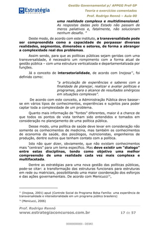 Gestão Governamental p/ APPGG Pref-SP
Teoria e exercícios comentados
Prof. Rodrigo Rennó Aula 00
Prof. Rodrigo Rennó
www.estrategiaconcursos.com.br 17 de 57
uma realidade complexa e multidimensional.
As respostas dadas pelo Estado não passam de
meros paliativos e, fatalmente, não solucionam
nenhum
Deste modo, de acordo com este instituto, a transversalidade pode
ser compreendida como a capacidade de perpassar diversas
realidades, segmentos, dimensões e setores, de forma a abranger
a complexidade real dos problemas.
Assim sendo, para que as políticas públicas sejam geridas com uma
transversalidade, é necessário um rompimento com a forma atual de
gestão pública com uma estrutura verticalizada e departamentalizada por
funções.
Já o conceito de intersetorialidade, de acordo com Inojosa15
, foi
definido como:
finalidade de planejar, realizar e avaliar políticas e
programas, para o alcance de resultados sinérgicos
De acordo com este conceito, a Administração Pública deve basear-
se em vários tipos de conhecimentos, experiências e sujeitos para poder
captar toda a complexidade de um problema.
que todos os pontos de vista tenham sido entendidos e tomados em
consideração no planejamento de uma política pública.
Desse modo, uma política de saúde deve levar em consideração não
somente os conhecimentos de medicina, mas também os conhecimentos
de economia da saúde, dos psicólogos, nutricionistas, engenheiros de
produção, dentre outros que tenham contato com a política.
Isto não quer dizer, obviamente, que não existam conhecimentos
entre estas disciplinas, tendo como objetivo uma melhor
compreensão de uma realidade cada vez mais complexa e
multifacetada.
Dentre as estratégias para uma nova gestão das políticas públicas,
pode-se citar: a transformação das estruturas funcionais para estruturas
em rede ou matriciais, possibilitando uma maior coordenação dos esforços
e das ações governamentais. De acordo com Menicucci16
,
15
(Inojosa, 2001) apud (Controle Social do Programa Bolsa Família: uma experiência de
transversalidade e intersetorialidade em um programa público brasileiro)
16
(Menicucci, 2006)
00000000000
00000000000 - DEMO
 
