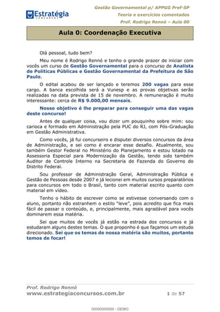 Gestão Governamental p/ APPGG Pref-SP
Teoria e exercícios comentados
Prof. Rodrigo Rennó Aula 00
Prof. Rodrigo Rennó
www.estrategiaconcursos.com.br 1 de 57
Aula 0: Coordenação Executiva
Olá pessoal, tudo bem?
Meu nome é Rodrigo Rennó e tenho o grande prazer de iniciar com
vocês um curso de Gestão Governamental para o concurso de Analista
de Políticas Públicas e Gestão Governamental da Prefeitura de São
Paulo.
O edital acabou de ser lançado e teremos 200 vagas para esse
cargo. A banca escolhida será a Vunesp e as provas objetivas serão
realizadas na data prevista de 15 de novembro. A remuneração é muito
interessante: cerca de R$ 9.000,00 mensais.
Nosso objetivo é lhe preparar para conseguir uma das vagas
deste concurso!
Antes de qualquer coisa, vou dizer um pouquinho sobre mim: sou
carioca e formado em Administração pela PUC do RJ, com Pós-Graduação
em Gestão Administrativa.
Como vocês, já fui concurseiro e disputei diversos concursos da área
de Administração, e sei como é encarar esse desafio. Atualmente, sou
também Gestor Federal no Ministério do Planejamento e estou lotado na
Assessoria Especial para Modernização da Gestão, tendo sido também
Auditor de Controle Interno na Secretaria de Fazenda do Governo do
Distrito Federal.
Sou professor de Administração Geral, Administração Pública e
Gestão de Pessoas desde 2007 e já lecionei em muitos cursos preparatórios
para concursos em todo o Brasil, tanto com material escrito quanto com
material em vídeo.
Tenho o hábito de escrever como se estivesse conversando com o
fácil de passar o conteúdo, e, principalmente, mais agradável para vocês
dominarem essa matéria.
Sei que muitos de vocês já estão na estrada dos concursos e já
estudaram alguns destes temas. O que proponho é que façamos um estudo
direcionado. Sei que os temas de nossa matéria são muitos, portanto
temos de focar!
00000000000
00000000000 - DEMO
 