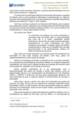 Gestão Governamental p/ APPGG Pref-SP
Teoria e exercícios comentados
Prof. Rodrigo Rennó Aula 00
Prof. Rodrigo Rennó
www.estrategiaconcursos.com.br 19 de 57
vezes são as mais carentes). Portanto, a própria descentralização veio com
seus pontos positivos e negativos.
O cenário pós Constituição Federal foi de grande dificuldade na gestão
do Estado, pois a crise econômica dificultava o planejamento e a falta de
recursos e de coordenação entre os entes prejudicava a gestão das políticas
Com isso, começa a aparecer um discurso anti-Estado, que o culpava
pelo estado das coisas e postulava uma retração tanto da intervenção deste
na economia quanto das políticas públicas sociais. Foi o que se chamou de
neoliberalismo, a busca pelo Estado-mínimo.
De acordo com Farah17
,
A ocorrência de práticas de cunho clientelista e
marcadas pela corrupção após a democratização
dos anos 80 e a maior visibilidade destes
fenômenos, decorrente da própria democratização,
articularam-se à onda minimalista de corte
neoliberal que propõe a redução radical do Estado,
contaminando a visão que os cidadãos têm da ação
governamental e da administração pública em
todas as esferas de govern
Esta visão de mundo postulava que grande parte dos problemas da
sociedade se dava pelo excesso de Estado. Com isso, pedia um
reposicionamento da intervenção do Estado.
Dentre as mudanças ocorridas na década de 90, uma das principais
foi o processo de privatização de empresas estatais e a criação de agências
reguladoras, de modo que o Estado trocasse sua posição de executor para
uma posição de regulador da atividade econômica.
Outro aspecto importante foi a da publicização, com a
descentralização das ações em direção a atores não estatais, como as
Organizações Sociais e as Organizações da Sociedade Civil de Interesse
Público OSCIPs. A ideia era a de que estas organizações poderiam ser
mais eficientes do que a máquina estatal no fornecimento de serviços à
população.
Além disso, passa a existir uma ideia de focalização dos gastos do
governo. Ou seja, de que em um contexto de escassez, deveriam existir
prioridades. Assim, se não existem recursos para garantir todos os direitos
previstos na Constituição, dever-se-iam buscar atingir, prioritariamente, a
população mais carente.
Outra preocupação é a descontinuidade das políticas públicas. Com a
transferência de poder de FHC para Lula em 2003, e a manutenção de
17
(Farah, 2001)
00000000000
00000000000 - DEMO
 