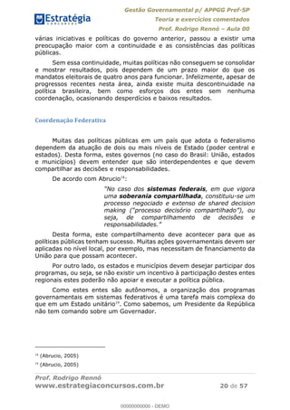 Gestão Governamental p/ APPGG Pref-SP
Teoria e exercícios comentados
Prof. Rodrigo Rennó Aula 00
Prof. Rodrigo Rennó
www.estrategiaconcursos.com.br 20 de 57
várias iniciativas e políticas do governo anterior, passou a existir uma
preocupação maior com a continuidade e as consistências das políticas
públicas.
Sem essa continuidade, muitas políticas não conseguem se consolidar
e mostrar resultados, pois dependem de um prazo maior do que os
mandatos eleitorais de quatro anos para funcionar. Infelizmente, apesar de
progressos recentes nesta área, ainda existe muita descontinuidade na
política brasileira, bem como esforços dos entes sem nenhuma
coordenação, ocasionando desperdícios e baixos resultados.
Coordenação Federativa
Muitas das políticas públicas em um país que adota o federalismo
dependem da atuação de dois ou mais níveis de Estado (poder central e
estados). Desta forma, estes governos (no caso do Brasil: União, estados
e municípios) devem entender que são interdependentes e que devem
compartilhar as decisões e responsabilidades.
De acordo com Abrucio18
:
sistemas federais, em que vigora
uma soberania compartilhada, constituiu-se um
processo negociado e extenso de shared decision
seja, de compartilhamento de decisões e
Desta forma, este compartilhamento deve acontecer para que as
políticas públicas tenham sucesso. Muitas ações governamentais devem ser
aplicadas no nível local, por exemplo, mas necessitam de financiamento da
União para que possam acontecer.
Por outro lado, os estados e municípios devem desejar participar dos
programas, ou seja, se não existir um incentivo à participação destes entes
regionais estes poderão não apoiar e executar a política pública.
Como estes entes são autônomos, a organização dos programas
governamentais em sistemas federativos é uma tarefa mais complexa do
que em um Estado unitário19
. Como sabemos, um Presidente da República
não tem comando sobre um Governador.
18
(Abrucio, 2005)
19
(Abrucio, 2005)
00000000000
00000000000 - DEMO
 