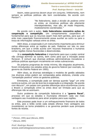 Gestão Governamental p/ APPGG Pref-SP
Teoria e exercícios comentados
Prof. Rodrigo Rennó Aula 00
Prof. Rodrigo Rennó
www.estrategiaconcursos.com.br 21 de 57
Assim, estes governos devem atuar em conjunto. Infelizmente, nem
sempre as políticas públicas são bem coordenadas. De acordo com
Pierson20
:
os entes, as iniciativas políticas são altamente
interdependentes, mas são, de modo freqüente,
De acordo com o autor, todo federalismo concentra ações de
cooperação e competição. Um comportamento cooperativo é
fundamental para que os recursos sejam mais bem geridos, para que um
ente mais capacitado financeiramente possa auxiliar ao outro ou para a
troca de informações valiosas entre os entes.
Além disso, a cooperação é um instrumento importante para diminuir
certas diferenças entre as regiões do país. Podemos ver isto no caso
brasileiro, em que a União auxilia com recursos financeiros e humanos
certas regiões menos favorecidas e desenvolvidas.
Já a competição federativa é importante para que o poder central
não consiga dominar os outros, bem como para que a inovação possa
florescer. É comum que diversas práticas administrativas inovadoras e
políticas públicas apareçam inicialmente em entes subnacionais.
Os próprios programas de renda mínima, tão elogiados atualmente,
foram introduzidos nos estados antes do governo federal (por exemplo, no
governo do Distrito Federal em 1995).
Além disso, as diversas estratégias e modelos de gestão adotados
nos diversos entes podem ser comparados pelos eleitores, criando uma
Entretanto, a co
contra os outros, em vez de levá-los à cooperação e a integração. De acordo
com Abrucio21
, em países com grandes diferenças sócio-econômicas (como
o Brasil) a competição entre os entes deve ser limitada para que as
diferenças não se acentuem.
guerra fiscal
processo em que os estados e municípios oferecem cada vez mais
vantagens aos investidores para atrair projetos para suas regiões.
Este processo pode levar a um enfraquecimento financeiro de todos
os entes, pois o leilão (onde cada estado oferece mais vantagens aos
investidores) se torna predatório e os governos perdem suas principais
fontes de receita.
20
(Pierson, 1995) apud (Abrucio, 2005)
21
(Abrucio, 2005)
00000000000
00000000000 - DEMO
 