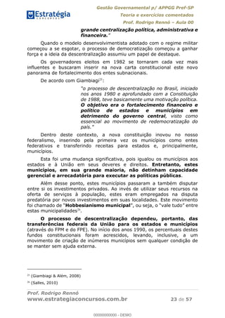 Gestão Governamental p/ APPGG Pref-SP
Teoria e exercícios comentados
Prof. Rodrigo Rennó Aula 00
Prof. Rodrigo Rennó
www.estrategiaconcursos.com.br 23 de 57
grande centralização política, administrativa e
financeira.
Quando o modelo desenvolvimentista adotado com o regime militar
começou a se esgotar, o processo de democratização começou a ganhar
força e a ideia da descentralização assumiu um papel de destaque.
Os governadores eleitos em 1982 se tornaram cada vez mais
influentes e buscaram inserir na nova carta constitucional este novo
panorama de fortalecimento dos entes subnacionais.
De acordo com Giambiagi25
:
nos anos 1980 e aprofundado com a Constituição
de 1988, teve basicamente uma motivação política.
O objetivo era o fortalecimento financeiro e
político de estados e municípios em
detrimento do governo central, visto como
essencial ao movimento de redemocratização do
Dentro deste contexto, a nova constituição inovou no nosso
federalismo, inserindo pela primeira vez os municípios como entes
federativos e transferindo receitas para estados e, principalmente,
municípios.
Esta foi uma mudança significativa, pois igualou os municípios aos
estados e à União em seus deveres e direitos. Entretanto, estes
municípios, em sua grande maioria, não detinham capacidade
gerencial e arrecadatória para executar as políticas públicas.
Além desse ponto, estes municípios passaram a também disputar
entre si os investimentos privados. Ao invés de utilizar seus recursos na
oferta de serviços à população, estes eram empregados na disputa
predatória por novos investimentos em suas localidades. Este movimento
Hobbesianismo municipal
estas municipalidades26
.
O processo de descentralização dependeu, portanto, das
transferências federais da União para os estados e municípios
(através do FPM e do FPE). No início dos anos 1990, os percentuais destes
fundos constitucionais foram acrescidos, levando, inclusive, a um
movimento de criação de inúmeros municípios sem qualquer condição de
se manter sem ajuda externa.
25
(Giambiagi & Além, 2008)
26
(Salles, 2010)
00000000000
00000000000 - DEMO
 